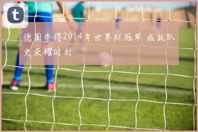 德国夺得2014年世界杯冠军 成就队史荣耀时刻