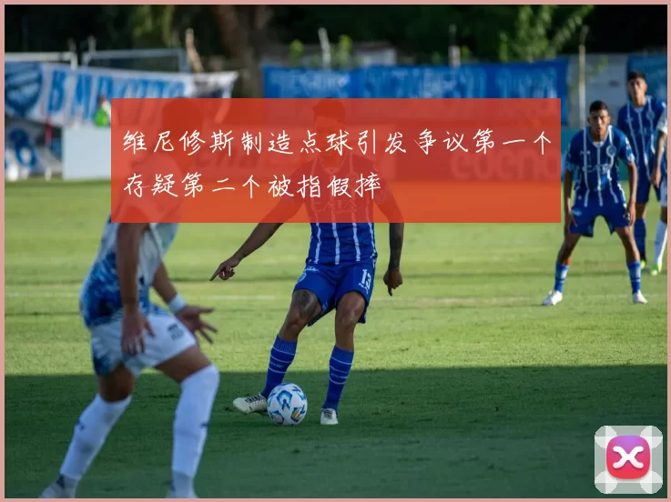 维尼修斯制造点球引发争议第一个存疑第二个被指假摔