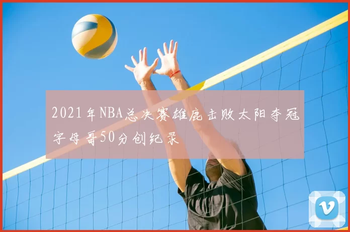 2021年NBA总决赛雄鹿击败太阳夺冠字母哥50分创纪录