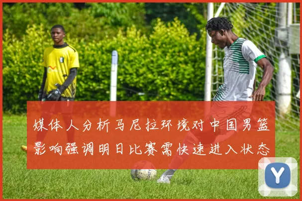媒体人分析马尼拉环境对中国男篮影响强调明日比赛需快速进入状态