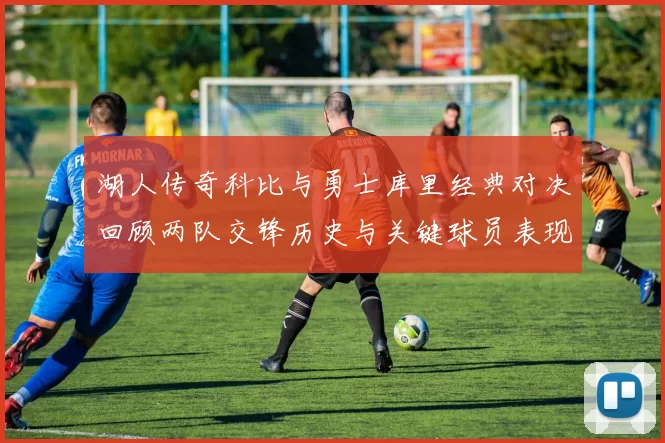 湖人传奇科比与勇士库里经典对决回顾两队交锋历史与关键球员表现