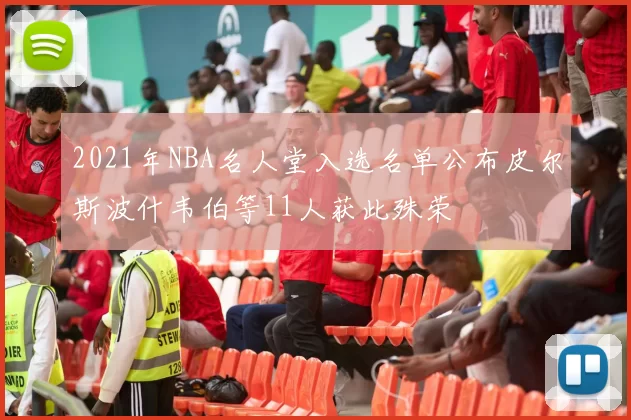 2021年NBA名人堂入选名单公布皮尔斯波什韦伯等11人获此殊荣