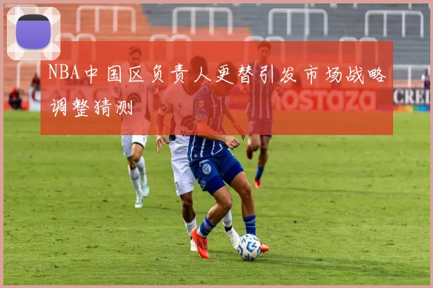 NBA中国区负责人更替引发市场战略调整猜测