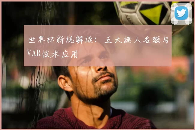 世界杯新规解读:五大换人名额与VAR技术应用