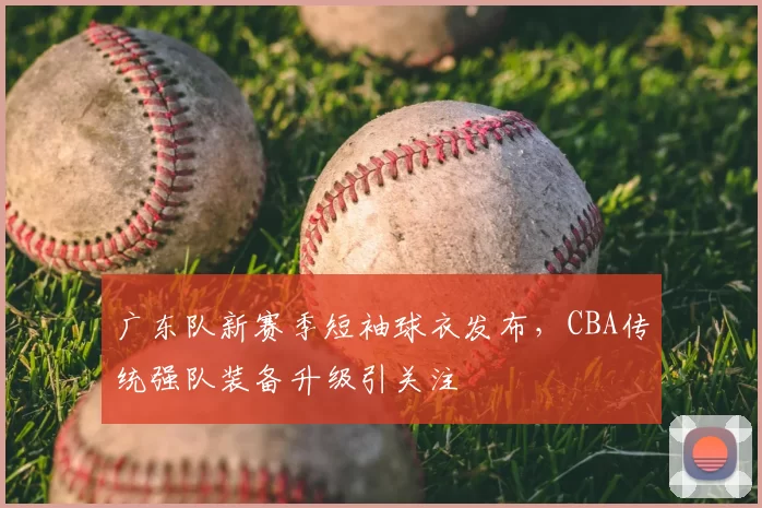 广东队新赛季短袖球衣发布，CBA传统强队装备升级引关注
