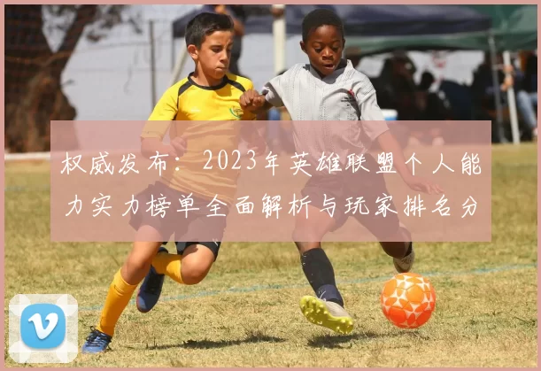 权威发布：2023年英雄联盟个人能力实力榜单全面解析与玩家排名分析
