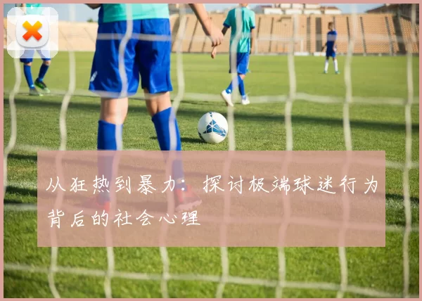从狂热到暴力:探讨极端球迷行为背后的社会心理