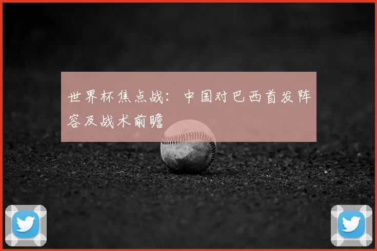 世界杯焦点战:中国对巴西首发阵容及战术前瞻