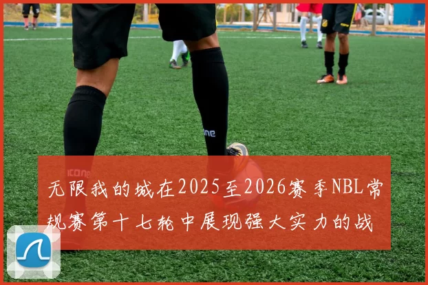 无限我的城在2025至2026赛季NBL常规赛第十七轮中展现强大实力的战报