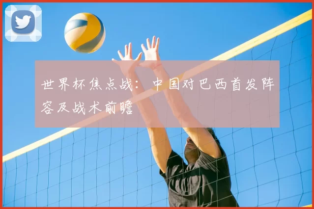世界杯焦点战:中国对巴西首发阵容及战术前瞻