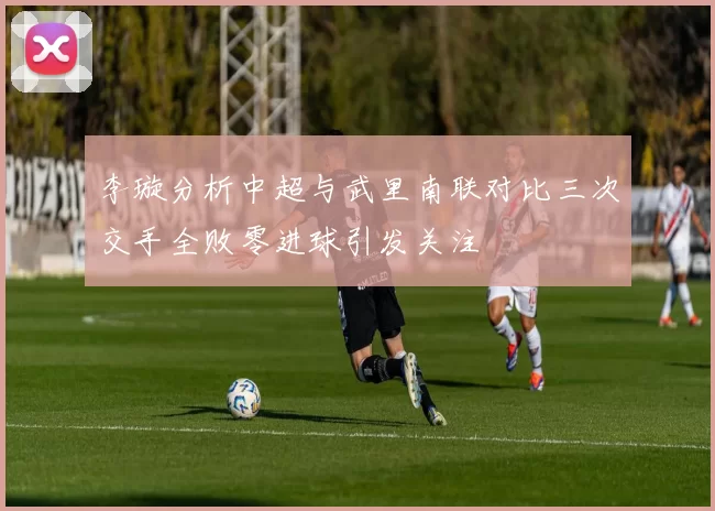 李璇分析中超与武里南联对比三次交手全败零进球引发关注