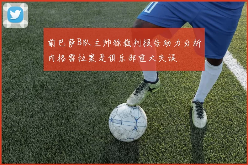 前巴萨B队主帅称裁判报告助力分析内格雷拉案是俱乐部重大失误