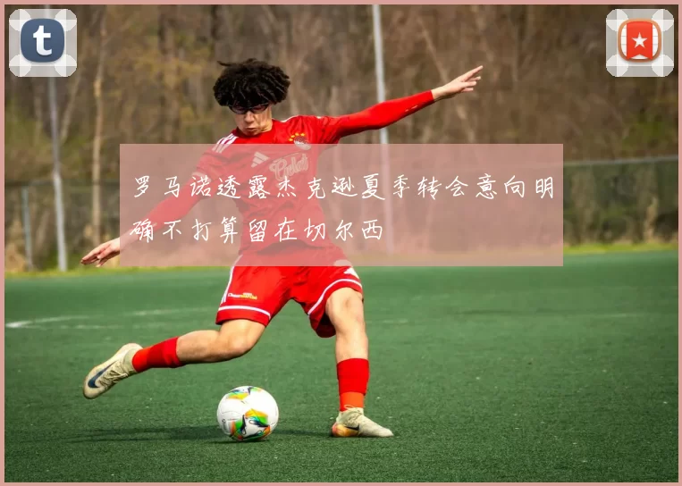 罗马诺透露杰克逊夏季转会意向明确不打算留在切尔西