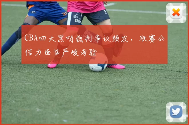 CBA四大黑哨裁判争议频发，联赛公信力面临严峻考验