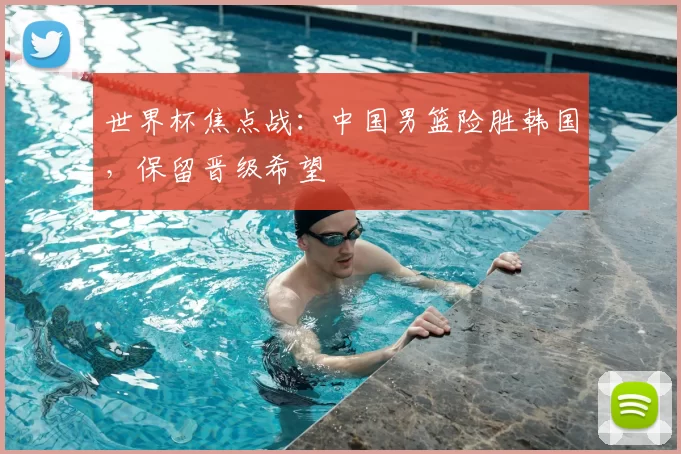 世界杯焦点战:中国男篮险胜韩国,保留晋级希望