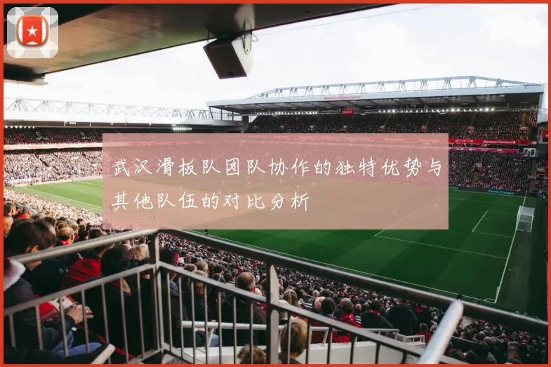 武汉滑板队团队协作的独特优势与其他队伍的对比分析