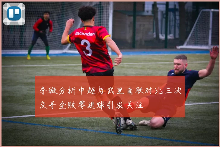 李璇分析中超与武里南联对比三次交手全败零进球引发关注