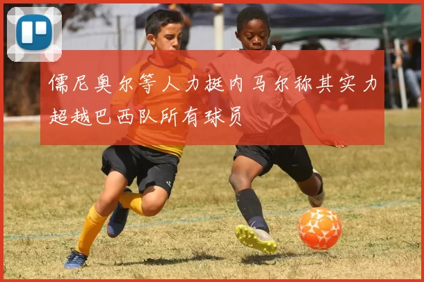 儒尼奥尔等人力挺内马尔称其实力超越巴西队所有球员
