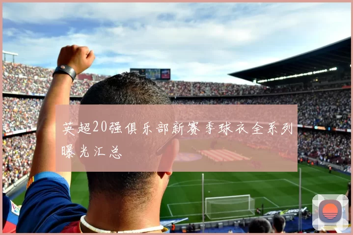 英超20强俱乐部新赛季球衣全系列曝光汇总