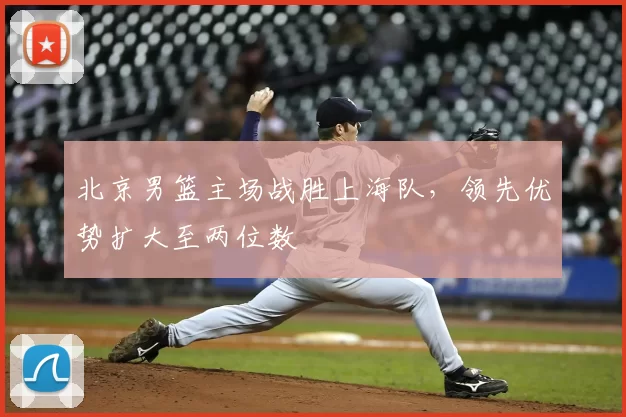 北京男篮主场战胜上海队，领先优势扩大至两位数