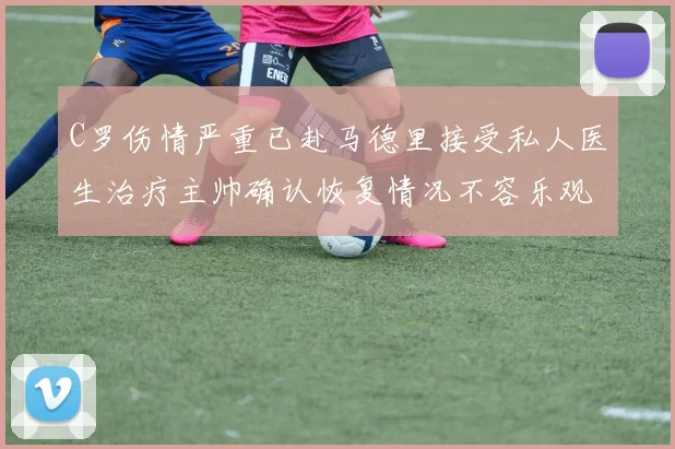 C罗伤情严重已赴马德里接受私人医生治疗主帅确认恢复情况不容乐观