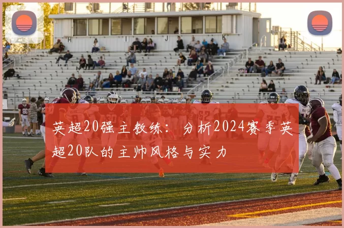 英超20强主教练：分析2024赛季英超20队的主帅风格与实力