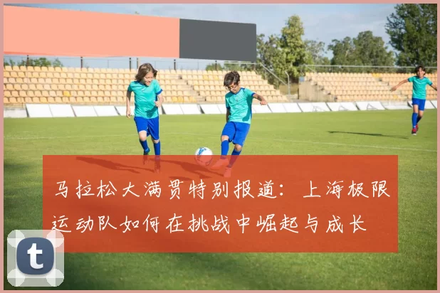 马拉松大满贯特别报道:上海极限运动队如何在挑战中崛起与成长