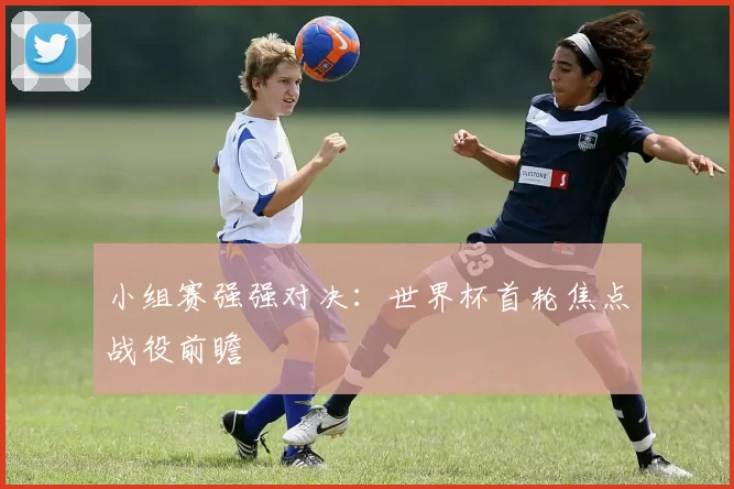 小组赛强强对决:世界杯首轮焦点战役前瞻
