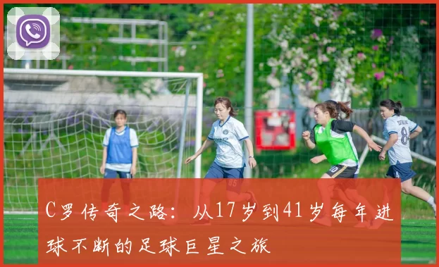 C罗传奇之路：从17岁到41岁每年进球不断的足球巨星之旅