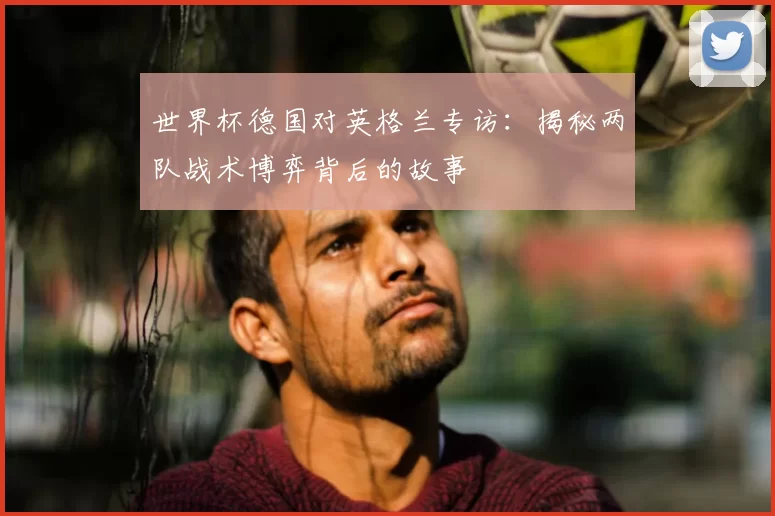 世界杯德国对英格兰专访:揭秘两队战术博弈背后的故事