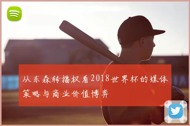 从东森转播权看2018世界杯的媒体策略与商业价值博弈