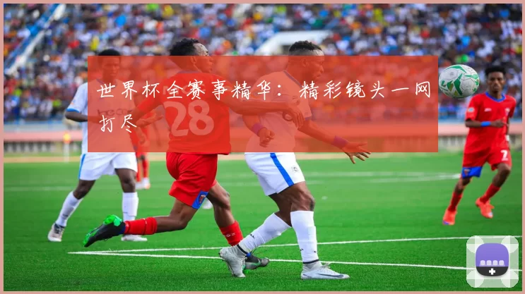 世界杯全赛事精华:精彩镜头一网打尽
