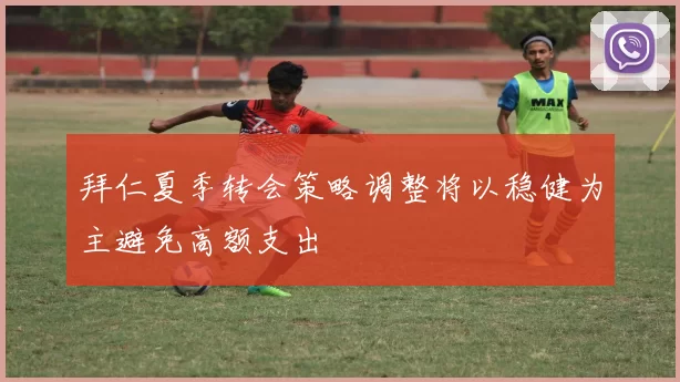 拜仁夏季转会策略调整将以稳健为主避免高额支出