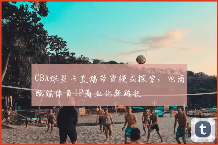 CBA球星卡直播带货模式探索，电商赋能体育IP商业化新路径