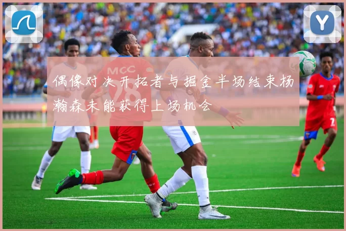 偶像对决开拓者与掘金半场结束杨瀚森未能获得上场机会