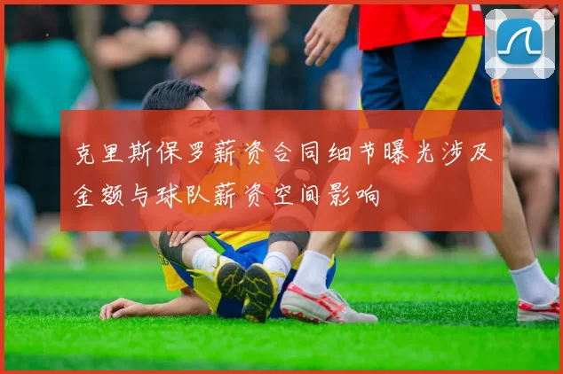 克里斯保罗薪资合同细节曝光涉及金额与球队薪资空间影响