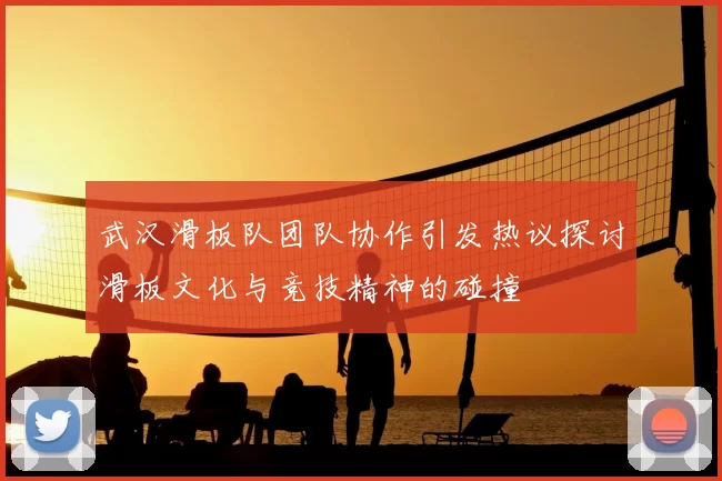 武汉滑板队团队协作引发热议探讨滑板文化与竞技精神的碰撞