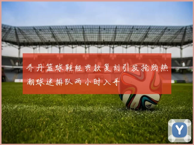 乔丹篮球鞋经典款复刻引发抢购热潮球迷排队两小时入手