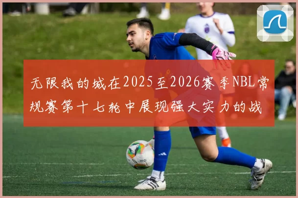 无限我的城在2025至2026赛季NBL常规赛第十七轮中展现强大实力的战报