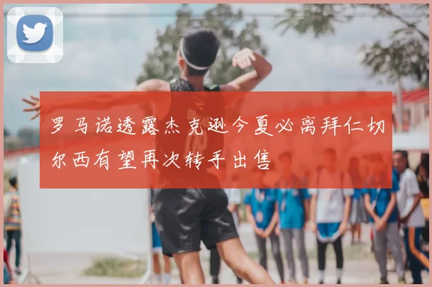 罗马诺透露杰克逊今夏必离拜仁切尔西有望再次转手出售