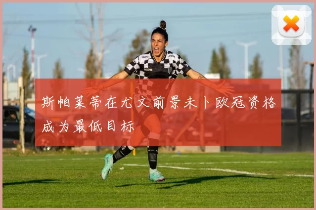 斯帕莱蒂在尤文前景未卜欧冠资格成为最低目标