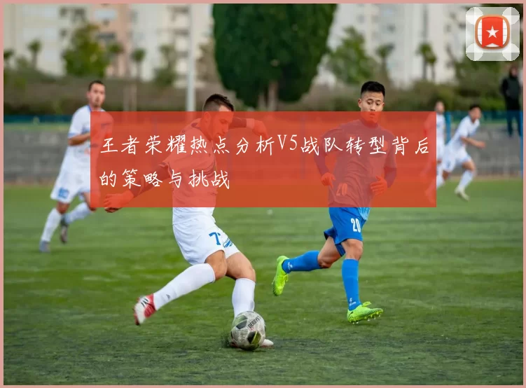 王者荣耀热点分析V5战队转型背后的策略与挑战