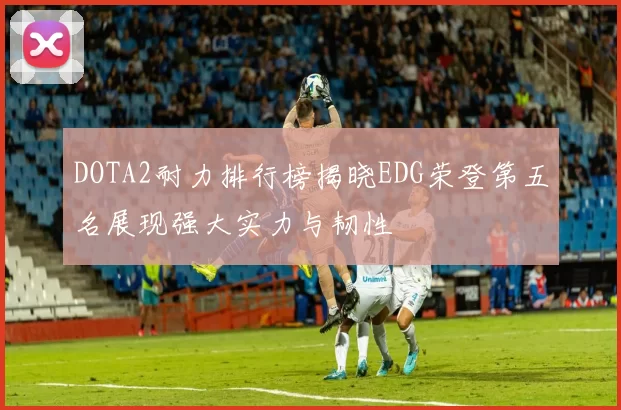 DOTA2耐力排行榜揭晓EDG荣登第五名展现强大实力与韧性