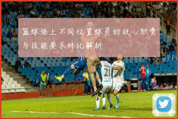 篮球场上不同位置球员的核心职责与技能要求对比解析