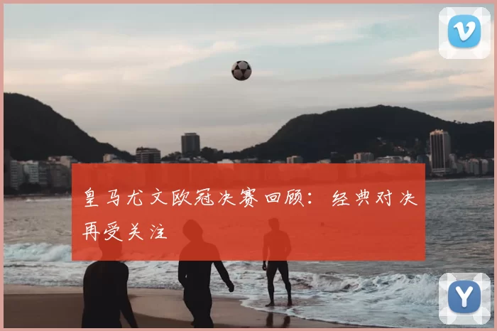皇马尤文欧冠决赛回顾:经典对决再受关注