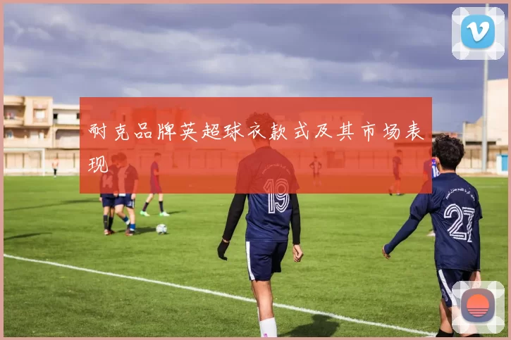 耐克品牌英超球衣款式及其市场表现