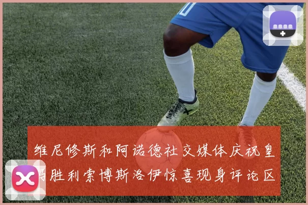 维尼修斯和阿诺德社交媒体庆祝皇马胜利索博斯洛伊惊喜现身评论区互动