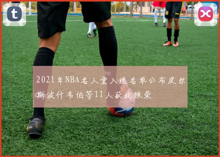 2021年NBA名人堂入选名单公布皮尔斯波什韦伯等11人获此殊荣