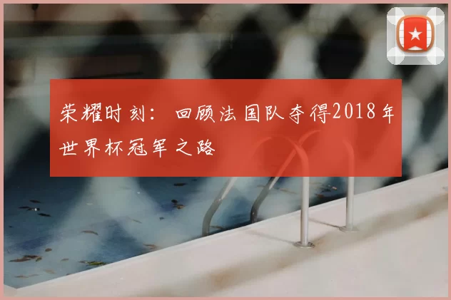 荣耀时刻：回顾法国队夺得2018年世界杯冠军之路