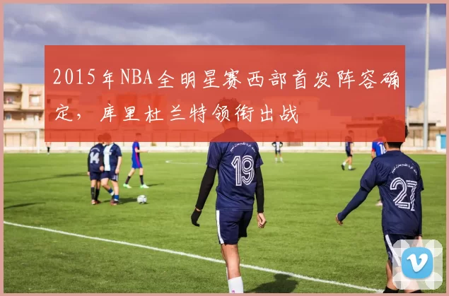 2015年NBA全明星赛西部首发阵容确定，库里杜兰特领衔出战